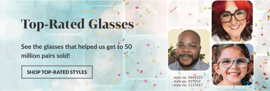 Top-Rated Glasses: See the glasses that helped us get to 50 million pairs sold! SHOP TOP-RATED STYLES. Style no. 4444325, style no. 419014, style no. 1115417.