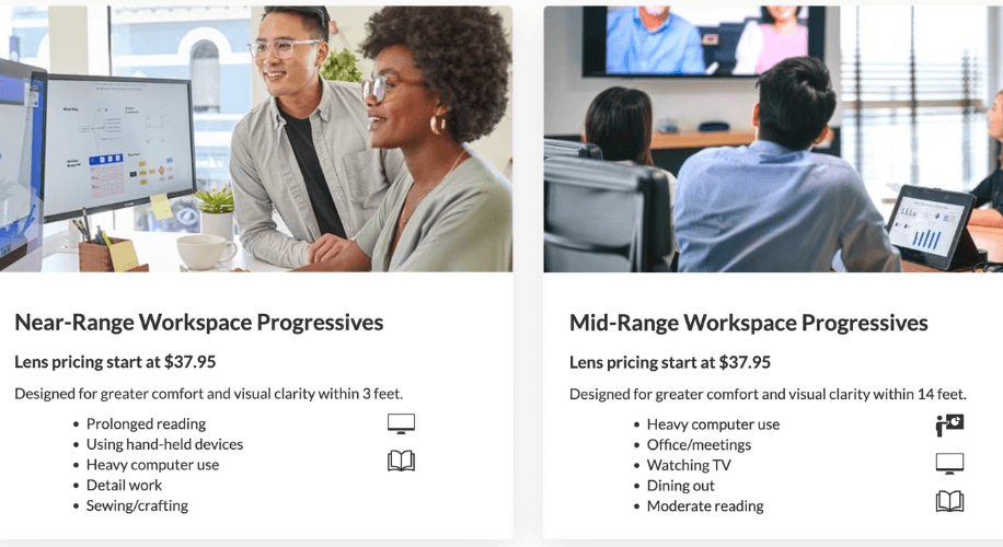 Near-Range Workspace Progressives lenses start at $37.95, designed for comfort and clarity within 3 feet: prolonged reading, using hand-held devices, heavy computer use, detail work, sewing/crafting. Mid-Range Workspace Progressives lenses start at $37.95, designed for comfort